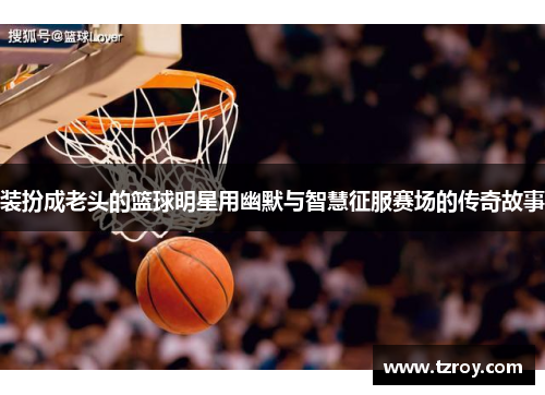 装扮成老头的篮球明星用幽默与智慧征服赛场的传奇故事